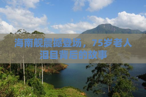 海南舰震撼登场，75岁老人泪目背后的故事