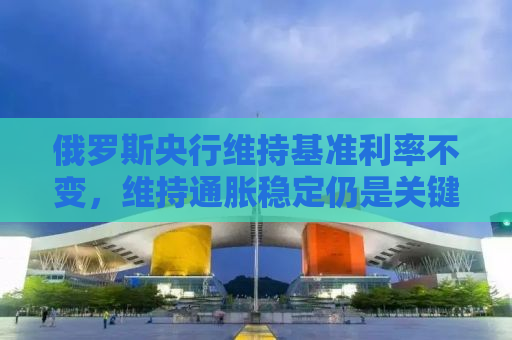 俄罗斯央行维持基准利率不变，维持通胀稳定仍是关键挑战