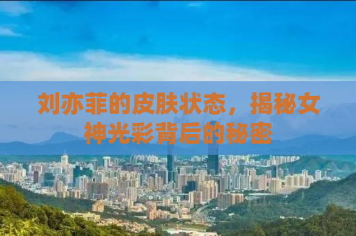 刘亦菲的皮肤状态，揭秘女神光彩背后的秘密
