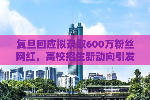 复旦回应拟录取600万粉丝网红，高校招生新动向引发社会热议