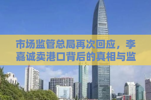 市场监管总局再次回应，李嘉诚卖港口背后的真相与监管之道