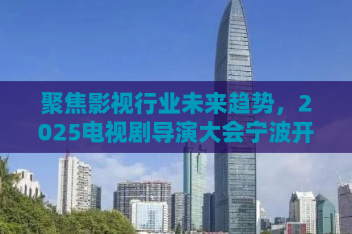 聚焦影视行业未来趋势，2025电视剧导演大会宁波开幕