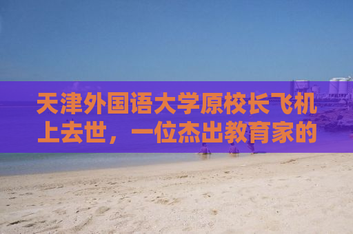 天津外国语大学原校长飞机上去世，一位杰出教育家的突然离去