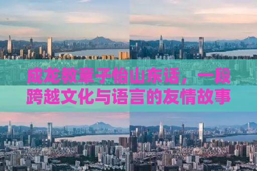 成龙教章子怡山东话，一段跨越文化与语言的友情故事