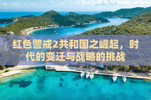 红色警戒2共和国之崛起，时代的变迁与战略的挑战