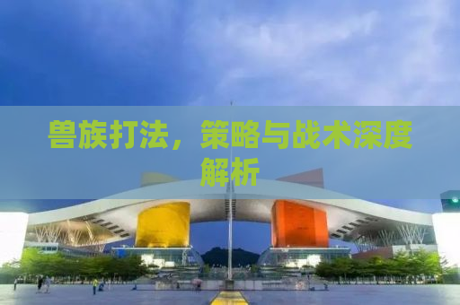 兽族打法，策略与战术深度解析