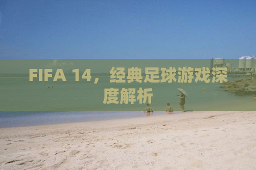 FIFA 14，经典足球游戏深度解析