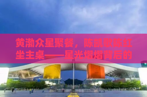 黄渤众星聚餐，陈凯歌陈红坐主桌——星光熠熠背后的故事