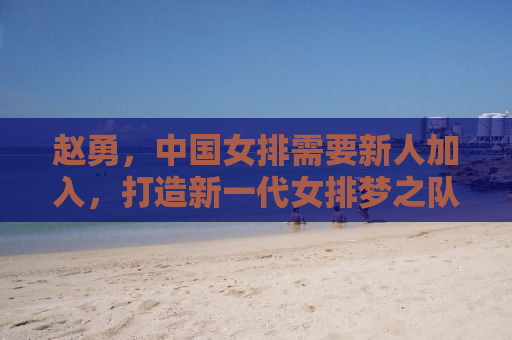 赵勇，中国女排需要新人加入，打造新一代女排梦之队