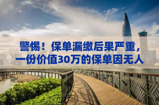 警惕！保单漏缴后果严重，一份价值30万的保单因无人通知漏缴一期而作废