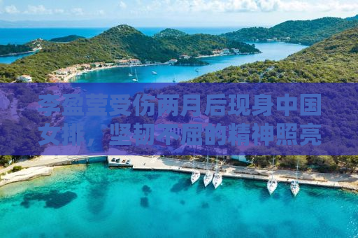 李盈莹受伤两月后现身中国女排，坚韧不屈的精神照亮女排新篇章