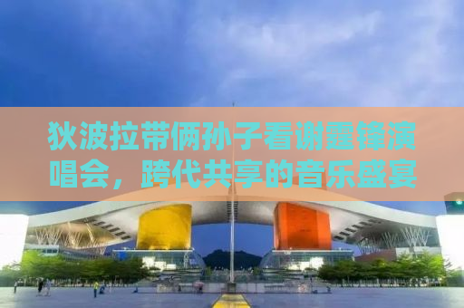 狄波拉带俩孙子看谢霆锋演唱会，跨代共享的音乐盛宴