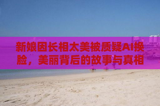 新娘因长相太美被质疑AI换脸，美丽背后的故事与真相探寻