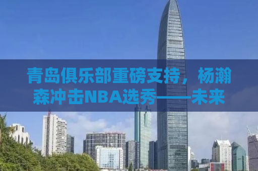 青岛俱乐部重磅支持，杨瀚森冲击NBA选秀——未来之星冉冉升起