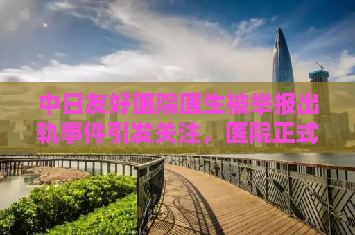 中日友好医院医生被举报出轨事件引发关注，医院正式通报处理结果