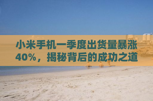 小米手机一季度出货量暴涨40%，揭秘背后的成功之道