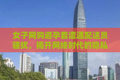 女子网购避孕套遭遇配送员骚扰，揭开网络时代的隐私困境与挑战