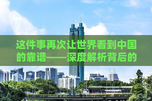 这件事再次让世界看到中国的靠谱——深度解析背后的力量与担当