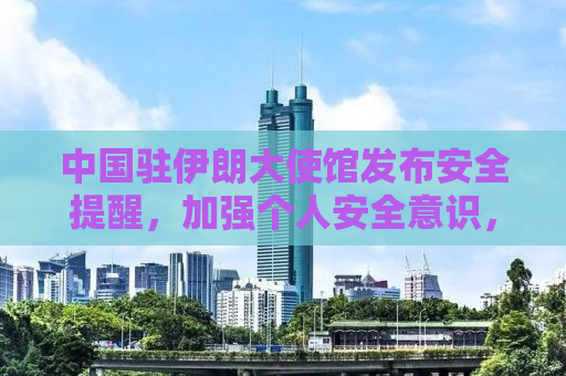 中国驻伊朗大使馆发布安全提醒，加强个人安全意识，防范风险保障安全