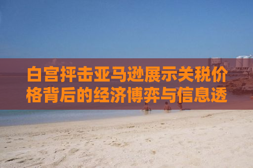 白宫抨击亚马逊展示关税价格背后的经济博弈与信息透明度探讨