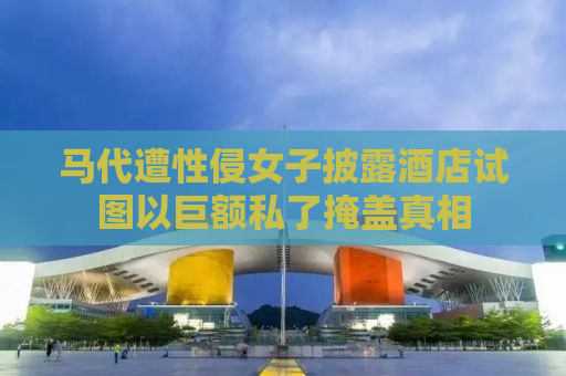马代遭性侵女子披露酒店试图以巨额私了掩盖真相