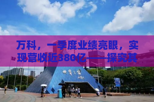 万科，一季度业绩亮眼，实现营收近380亿——探究其背后的成功逻辑与未来展望