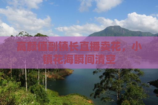 高颜值副镇长直播卖花，小镇花海瞬间清空