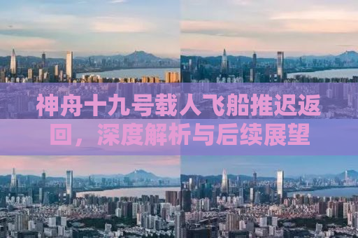 神舟十九号载人飞船推迟返回，深度解析与后续展望