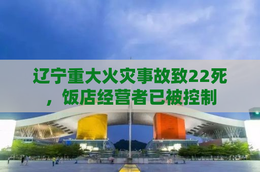 辽宁重大火灾事故致22死，饭店经营者已被控制