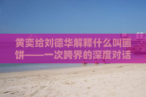 黄奕给刘德华解释什么叫画饼——一次跨界的深度对话