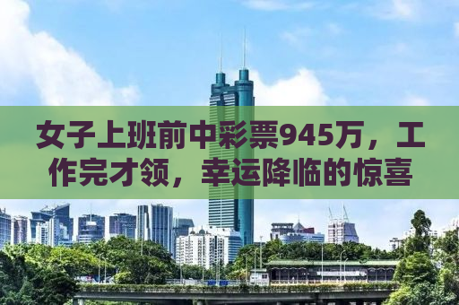 女子上班前中彩票945万，工作完才领，幸运降临的惊喜与理智应对的典范