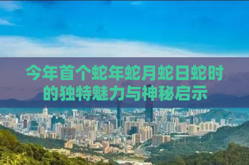 今年首个蛇年蛇月蛇日蛇时的独特魅力与神秘启示