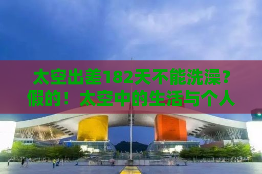 太空出差182天不能洗澡？假的！太空中的生活与个人卫生揭秘