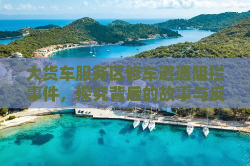 大货车服务区修车遭遇阻拦事件，探究背后的故事与反思