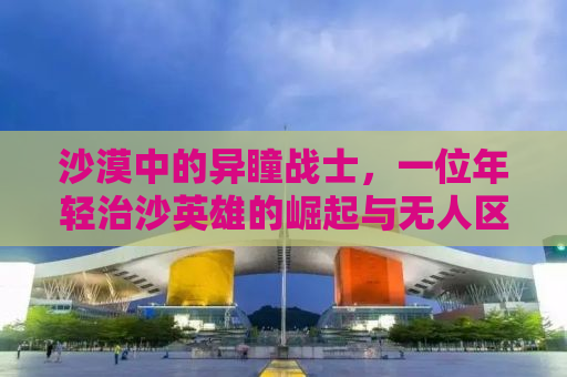 沙漠中的异瞳战士，一位年轻治沙英雄的崛起与无人区的希望之光
