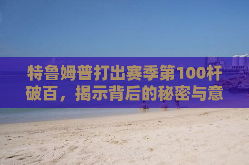 特鲁姆普打出赛季第100杆破百，揭示背后的秘密与意义