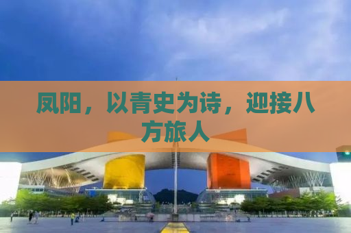 凤阳，以青史为诗，迎接八方旅人