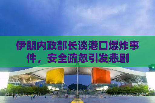 伊朗内政部长谈港口爆炸事件，安全疏忽引发悲剧