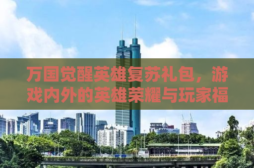 万国觉醒英雄复苏礼包，游戏内外的英雄荣耀与玩家福利