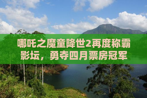哪吒之魔童降世2再度称霸影坛，勇夺四月票房冠军