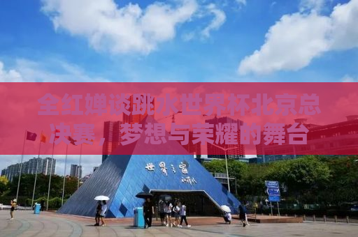 全红婵谈跳水世界杯北京总决赛，梦想与荣耀的舞台