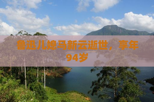 鲁迅儿媳马新云逝世，享年94岁