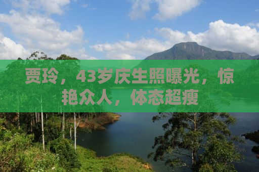 贾玲，43岁庆生照曝光，惊艳众人，体态超瘦