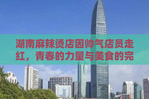 湖南麻辣烫店因帅气店员走红，青春的力量与美食的完美结合