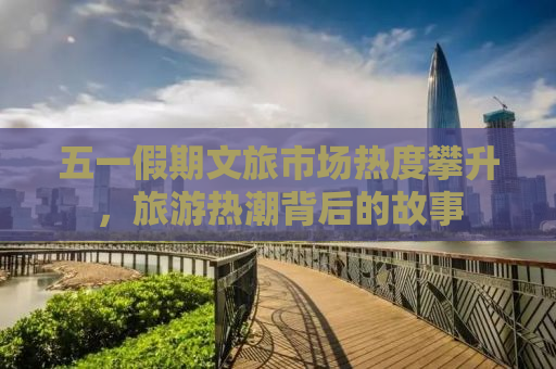 五一假期文旅市场热度攀升，旅游热潮背后的故事