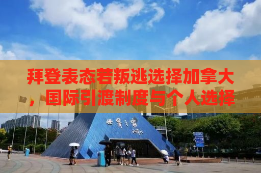 拜登表态若叛逃选择加拿大，国际引渡制度与个人选择的背后考量