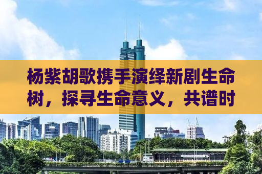 杨紫胡歌携手演绎新剧生命树，探寻生命意义，共谱时代篇章