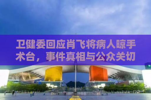 卫健委回应肖飞将病人晾手术台，事件真相与公众关切