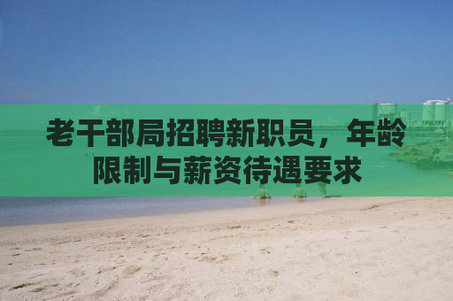 老干部局招聘新职员，年龄限制与薪资待遇要求