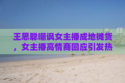 王思聪嘲讽女主播成地摊货，女主播高情商回应引发热议